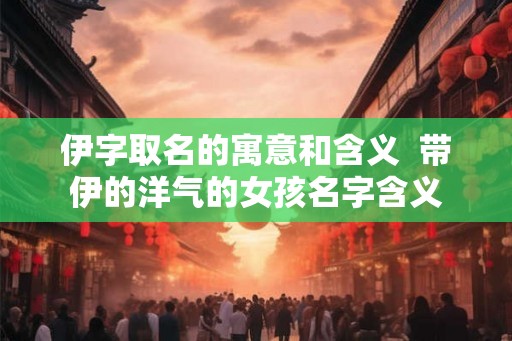 伊字取名的寓意和含义  带伊的洋气的女孩名字含义