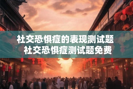 社交恐惧症的表现测试题  社交恐惧症测试题免费