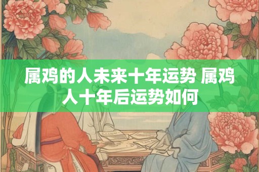 属鸡的人未来十年运势 属鸡人十年后运势如何
