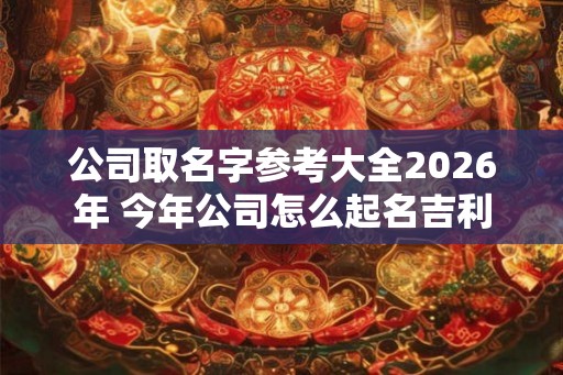公司取名字参考大全2026年 今年公司怎么起名吉利 公司取名字参考大全2026年 今年公司怎么起名吉利