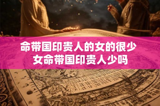 命带国印贵人的女的很少 女命带国印贵人少吗