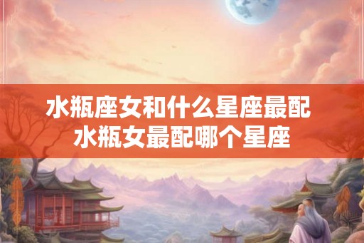 水瓶座女和什么星座最配 水瓶女最配哪个星座