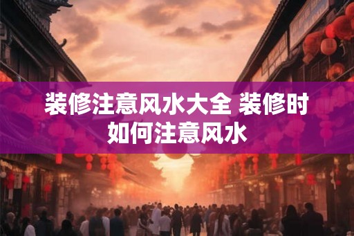 装修注意风水大全 装修时如何注意风水 装修注意风水大全 装修时如何注意风水