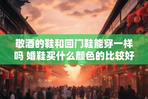 敬酒的鞋和回门鞋能穿一样吗 婚鞋买什么颜色的比较好