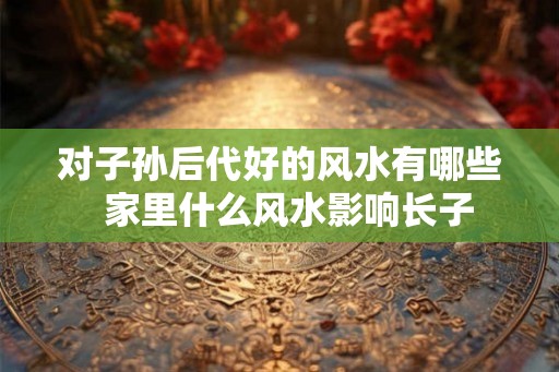 对子孙后代好的风水有哪些 家里什么风水影响长子 对子孙后代好的风水有哪些 家里什么风水影响长子