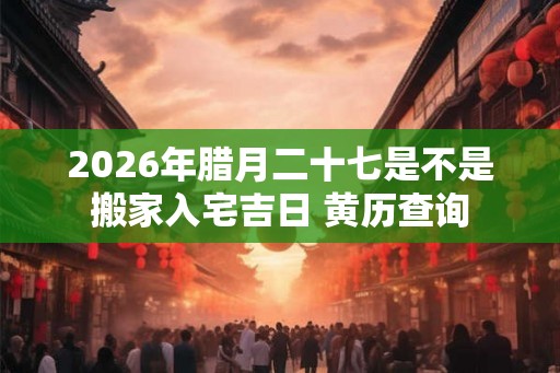 2026年腊月二十七是不是搬家入宅吉日 黄历查询 2026年腊月二十七是不是搬家入宅吉日 黄历查询