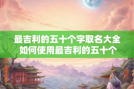 最吉利的五十个字取名大全 如何使用最吉利的五十个字取名大全