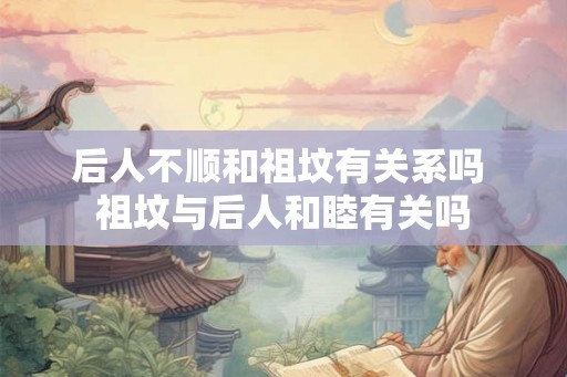 后人不顺和祖坟有关系吗 祖坟与后人和睦有关吗