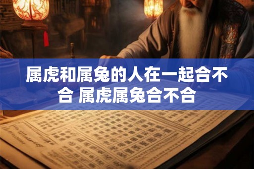 属虎和属兔的人在一起合不合 属虎属兔合不合