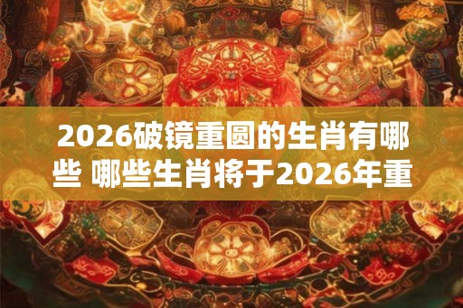 2026破镜重圆的生肖有哪些 哪些生肖将于2026年重逢
