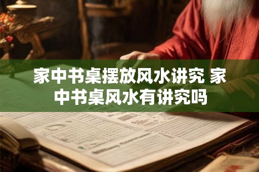 家中书桌摆放风水讲究 家中书桌风水有讲究吗