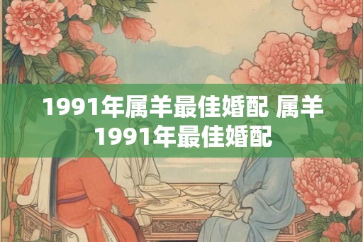 1991年属羊最佳婚配 属羊1991年最佳婚配
