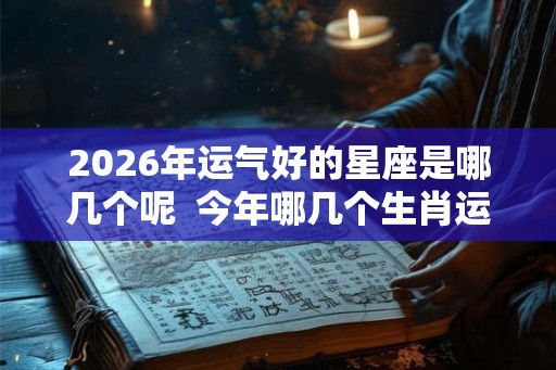2026年运气好的星座是哪几个呢 今年哪几个生肖运气好 2026年运气好的星座是哪几个呢 今年哪几个生肖运气好
