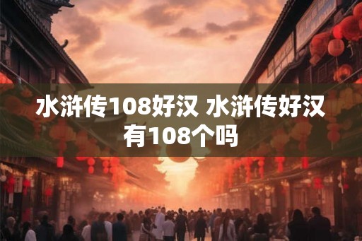 水浒传108好汉 水浒传好汉有108个吗 水浒传108好汉 水浒传好汉有108个吗