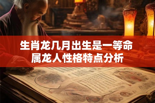 生肖龙几月出生是一等命 属龙人性格特点分析 生肖龙几月出生是一等命 属龙人性格特点分析