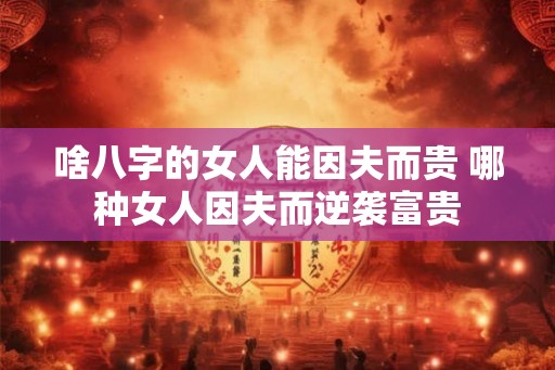 啥八字的女人能因夫而贵 哪种女人因夫而逆袭富贵 啥八字的女人能因夫而贵 哪种女人因夫而逆袭富贵