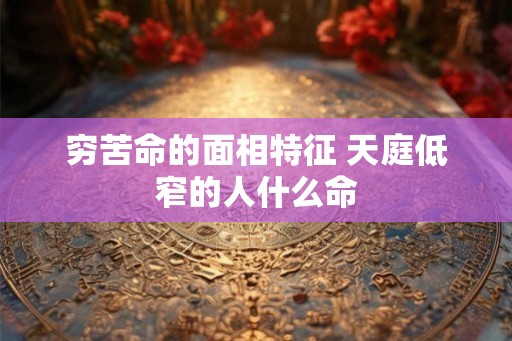 穷苦命的面相特征 天庭低窄的人什么命