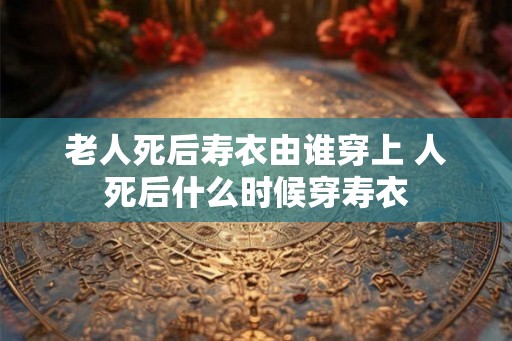 老人死后寿衣由谁穿上 人死后什么时候穿寿衣