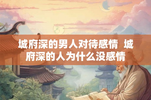城府深的男人对待感情 城府深的人为什么没感情 城府深的男人对待感情 城府深的人为什么没感情