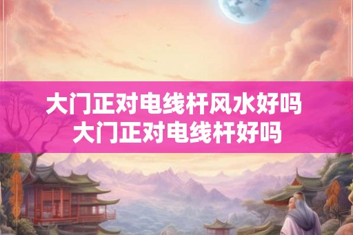 大门正对电线杆风水好吗 大门正对电线杆好吗