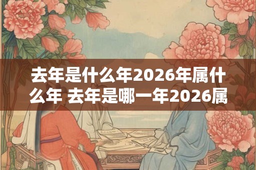 去年是什么年2026年属什么年 去年是哪一年2026属什么年