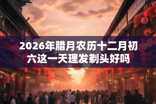 2026年腊月农历十二月初六这一天理发剃头好吗