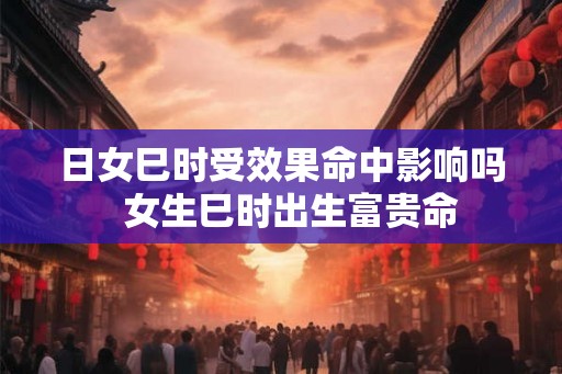 日女巳时受效果命中影响吗  女生巳时出生富贵命