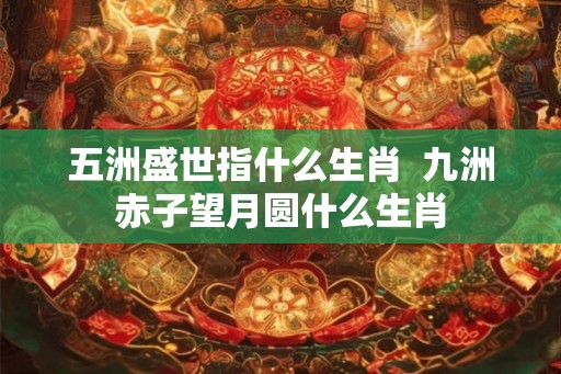 五洲盛世指什么生肖 九洲赤子望月圆什么生肖 五洲盛世指什么生肖 九洲赤子望月圆什么生肖