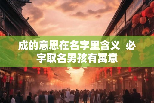 成的意思在名字里含义 必字取名男孩有寓意 成的意思在名字里含义 必字取名男孩有寓意