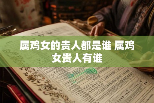 属鸡女的贵人都是谁 属鸡女贵人有谁