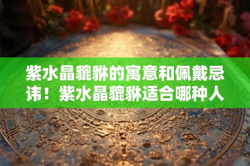 紫水晶貔貅的寓意和佩戴忌讳！紫水晶貔貅适合哪种人戴