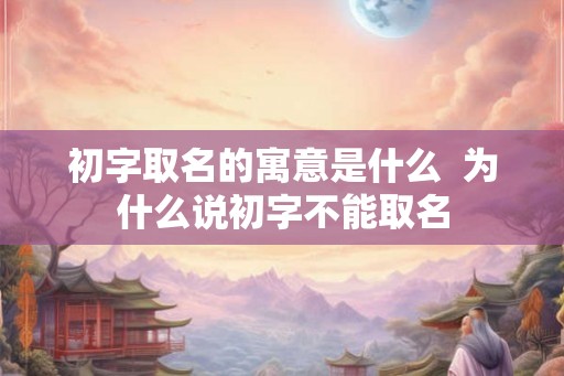 初字取名的寓意是什么 为什么说初字不能取名 初字取名的寓意是什么 为什么说初字不能取名