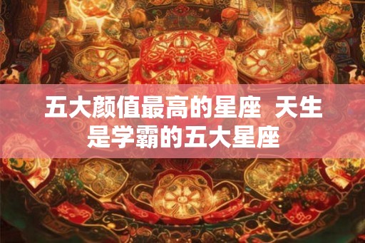 五大颜值最高的星座  天生是学霸的五大星座