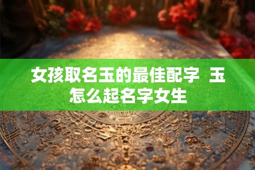 女孩取名玉的最佳配字  玉怎么起名字女生