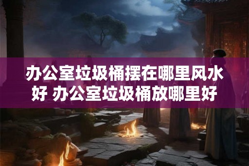 办公室垃圾桶摆在哪里风水好 办公室垃圾桶放哪里好