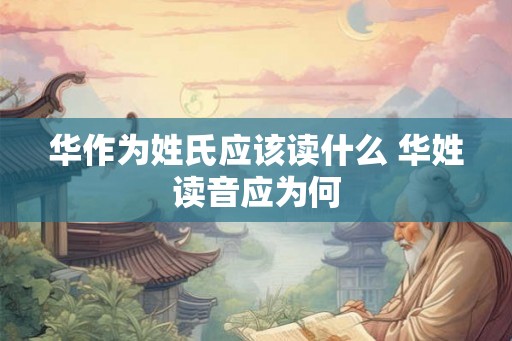 华作为姓氏应该读什么 华姓读音应为何 华作为姓氏应该读什么 华姓读音应为何