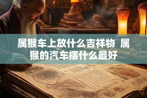 属猴车上放什么吉祥物  属猴的汽车摆什么最好