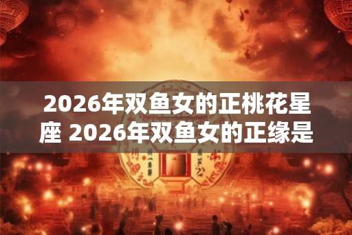 2026年双鱼女的正桃花星座 2026年双鱼女的正缘是谁