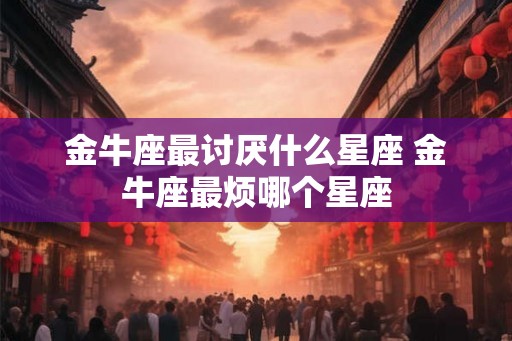 金牛座最讨厌什么星座 金牛座最烦哪个星座