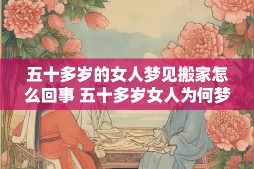 五十多岁的女人梦见搬家怎么回事 五十多岁女人为何梦见搬家