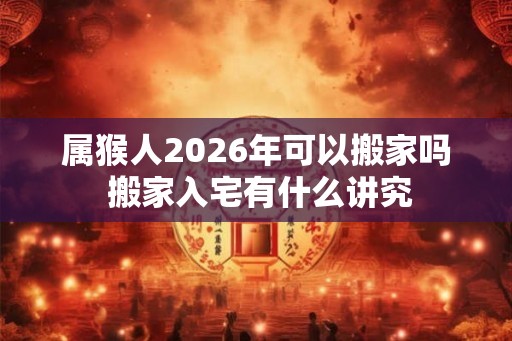 属猴人2026年可以搬家吗 搬家入宅有什么讲究 属猴人2026年可以搬家吗 搬家入宅有什么讲究