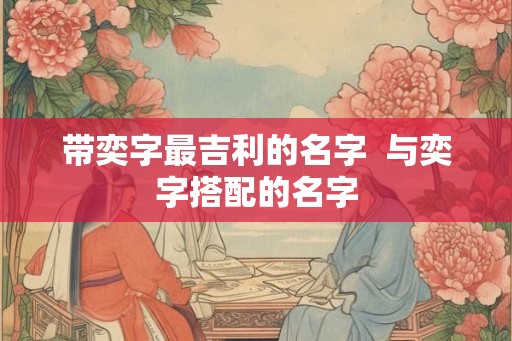 带奕字最吉利的名字  与奕字搭配的名字