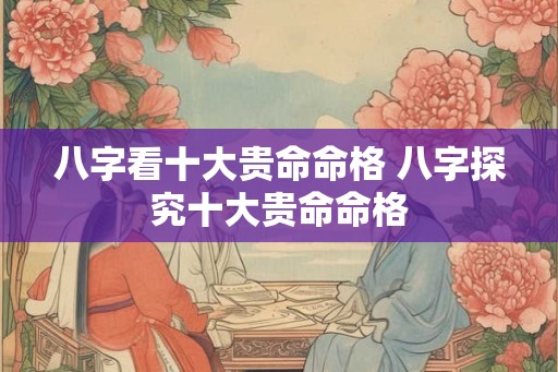 八字看十大贵命命格 八字探究十大贵命命格 八字看十大贵命命格 八字探究十大贵命命格