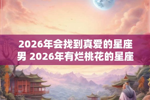 2026年会找到真爱的星座男 2026年有烂桃花的星座女