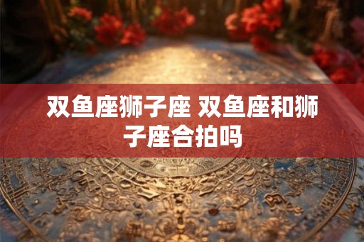 双鱼座狮子座 双鱼座和狮子座合拍吗
