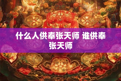 什么人供奉张天师 谁供奉张天师