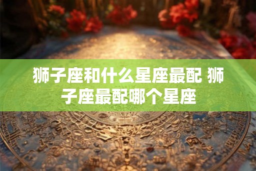 狮子座和什么星座最配 狮子座最配哪个星座