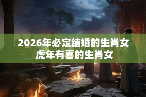 2026年必定结婚的生肖女 虎年有喜的生肖女