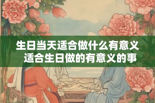 生日当天适合做什么有意义  适合生日做的有意义的事