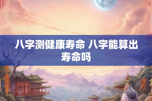 八字测健康寿命 八字能算出寿命吗
